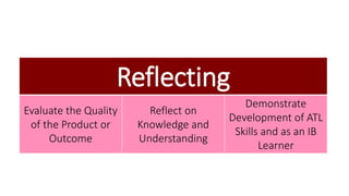 Reflecting 
Evaluate the Quality 
of the Product or 
Outcome 
Reflect on 
Knowledge and 
Understanding 
Demonstrate 
Development of ATL 
Skills and as an IB 
Learner 
 