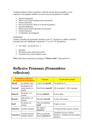 También podemos utilizar el genitivo a final de oración que acostumbra a ser la
  respuesta a una pregunta anterior. En estes casos no necesitamos el nombre.

         Question (pregunta):
         Where is your sister? (¿Dónde está tu hermana?)
         Answer (repuesta):
         She is at my parent's. (Está en la casa de mis padres.)
         Question (pregunta):
         Whose house is this? (¿De quién es esta casa?)
         Answer (repuesta):
         It is Michael's. (Es de Miguel.)

  WARNING!
  Cuando el nombre de el poseedor termina en una "s", el genitivo se añade a final del
  poseedor pero sólo añadiendo el apostrofe "-‘" y no la "-s" del genitivo.

         Luis' house... (La casa de Luis....)

         Ejemplos:
         This house is mine. (Esta casa es mía.)
         This dress is hers. (Este vestido es suyo.)

  Nota: Estas frases contestan a la pregunta "Whose is this?" (¿De quién es?)




  Reflexive Pronouns (Pronombres
  reflexivos)
   Pronombres reflexivos
                                                Ejemplo             Traducción ejemplo
 (en función de pronombre)
Myself     yo mismo, a mi             I saw it for myself.   Yo mismo lo ví.
           tú mismo (a ti),
Yourself   usted mismo (a             Don't burn yourself! ¡No te quemes! / ¡No se queme!
           usted)
           él mismo, a si
Himself                               He hurt himself.       Se hizo daño.
           mismo
           ella misma, a si
Herself                               She did it herself.    Lo hizo ella misma.
           misma
             él mismo, así            The cat scratched
Itself                                                       El gato se rascó.
             mismo                    itself.
                                      We made it
Ourselves    nosotros mismos                                 Lo hemos hecho nosotros mismos.
                                      ourselves.
                                                             ¿Pintásteis la casa vosotros
             vosotros mismos,         Did you paint the
Yourselves                                                   mismos? / ¿Pintaron la casa ustedes
             ustedes mismos           house yourselves?
                                                             mismos?
 