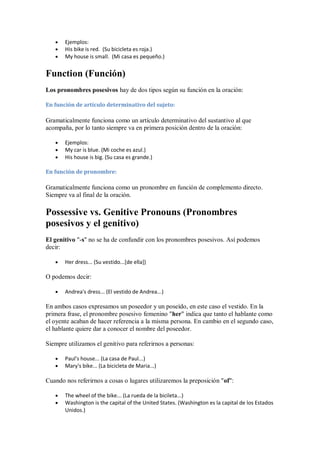 Ejemplos:
       His bike is red. (Su bicicleta es roja.)
       My house is small. (Mi casa es pequeño.)


Function (Función)
Los pronombres posesivos hay de dos tipos según su función en la oración:

En función de artículo determinativo del sujeto:

Gramaticalmente funciona como un artículo determinativo del sustantivo al que
acompaña, por lo tanto siempre va en primera posición dentro de la oración:

       Ejemplos:
       My car is blue. (Mi coche es azul.)
       His house is big. (Su casa es grande.)

En función de pronombre:

Gramaticalmente funciona como un pronombre en función de complemento directo.
Siempre va al final de la oración.

Possessive vs. Genitive Pronouns (Pronombres
posesivos y el genitivo)
El genitivo "-s" no se ha de confundir con los pronombres posesivos. Así podemos
decir:

       Her dress... (Su vestido...[de ella])

O podemos decir:

       Andrea's dress... (El vestido de Andrea...)

En ambos casos expresamos un poseedor y un poseído, en este caso el vestido. En la
primera frase, el pronombre posesivo femenino "her" indica que tanto el hablante como
el oyente acaban de hacer referencia a la misma persona. En cambio en el segundo caso,
el hablante quiere dar a conocer el nombre del poseedor.

Siempre utilizamos el genitivo para referirnos a personas:

       Paul's house... (La casa de Paul...)
       Mary's bike... (La bicicleta de Maria...)

Cuando nos referirnos a cosas o lugares utilizaremos la preposición "of":

       The wheel of the bike... (La rueda de la bicileta...)
       Washington is the capital of the United States. (Washington es la capital de los Estados
       Unidos.)
 