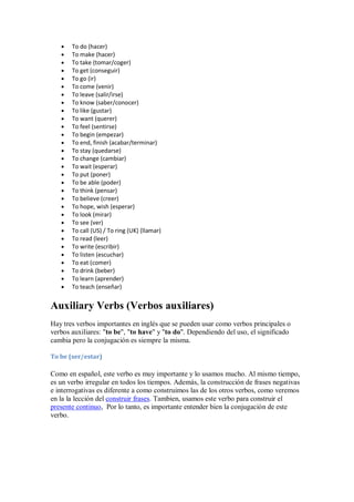 To do (hacer)
       To make (hacer)
       To take (tomar/coger)
       To get (conseguir)
       To go (ir)
       To come (venir)
       To leave (salir/irse)
       To know (saber/conocer)
       To like (gustar)
       To want (querer)
       To feel (sentirse)
       To begin (empezar)
       To end, finish (acabar/terminar)
       To stay (quedarse)
       To change (cambiar)
       To wait (esperar)
       To put (poner)
       To be able (poder)
       To think (pensar)
       To believe (creer)
       To hope, wish (esperar)
       To look (mirar)
       To see (ver)
       To call (US) / To ring (UK) (llamar)
       To read (leer)
       To write (escribir)
       To listen (escuchar)
       To eat (comer)
       To drink (beber)
       To learn (aprender)
       To teach (enseñar)


Auxiliary Verbs (Verbos auxiliares)
Hay tres verbos importantes en inglés que se pueden usar como verbos principales o
verbos auxiliares: "to be", "to have" y "to do". Dependiendo del uso, el significado
cambia pero la conjugación es siempre la misma.

To be (ser/estar)

Como en español, este verbo es muy importante y lo usamos mucho. Al mismo tiempo,
es un verbo irregular en todos los tiempos. Además, la construcción de frases negativas
e interrogativas es diferente a como construimos las de los otros verbos, como veremos
en la la lección del construir frases. Tambien, usamos este verbo para construir el
presente continuo, Por lo tanto, es importante entender bien la conjugación de este
verbo.
 