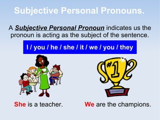 Subjective Personal Pronouns.
A Subjective Personal Pronoun indicates us the
pronoun is acting as the subject of the sentence.
I / you / he / she / it / we / you / they
She is a teacher. We are the champions.
 