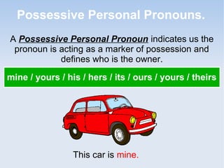 Possessive Personal Pronouns.
A Possessive Personal Pronoun indicates us the
pronoun is acting as a marker of possession and
defines who is the owner.
mine / yours / his / hers / its / ours / yours / theirs
This car is mine.
 