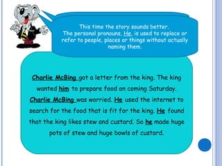 Now, read the short paragraph again..
Charlie McBing got a letter from the king. The king
wanted him to prepare food on coming Saturday.
Charlie McBing was worried. He used the internet to
search for the food that is fit for the king. He found
that the king likes stew and custard. So he made huge
pots of stew and huge bowls of custard.
This time the story sounds better.
The personal pronouns, He, is used to replace or
refer to people, places or things without actually
naming them.
 