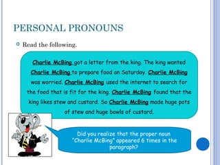 PERSONAL PRONOUNS
 Read the following.
Charlie McBing got a letter from the king. The king wanted
Charlie McBing to prepare food on Saturday. Charlie McBing
was worried. Charlie McBing used the internet to search for
the food that is fit for the king. Charlie McBing found that the
king likes stew and custard. So Charlie McBing made huge pots
of stew and huge bowls of custard.
Did you realize that the proper noun
“Charlie McBing” appeared 6 times in the
paragraph?
 
