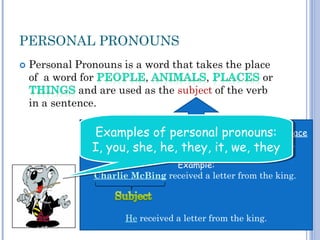 PERSONAL PRONOUNS
The subject of a sentence is the person, animal, place
or thing that does the action shown by the verb.
Example:
Charlie McBing received a letter from the king.
He received a letter from the king.
Examples of personal pronouns:
I, you, she, he, they, it, we, they
Examples of personal pronouns:
I, you, she, he, they, it, we, they
 