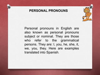 PERSONAL PRONOUNS 
Personal pronouns in English are 
also known as personal pronouns 
subject or nominal. They are those 
who refer to the grammatical 
persons. They are: I, you, he, she, it, 
we, you, they. Here are examples 
translated into Spanish. 
 