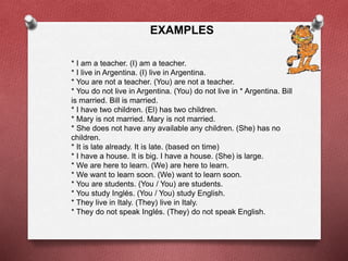EXAMPLES 
* I am a teacher. (I) am a teacher. 
* I live in Argentina. (I) live in Argentina. 
* You are not a teacher. (You) are not a teacher. 
* You do not live in Argentina. (You) do not live in * Argentina. Bill 
is married. Bill is married. 
* I have two children. (El) has two children. 
* Mary is not married. Mary is not married. 
* She does not have any available any children. (She) has no 
children. 
* It is late already. It is late. (based on time) 
* I have a house. It is big. I have a house. (She) is large. 
* We are here to learn. (We) are here to learn. 
* We want to learn soon. (We) want to learn soon. 
* You are students. (You / You) are students. 
* You study Inglés. (You / You) study English. 
* They live in Italy. (They) live in Italy. 
* They do not speak Inglés. (They) do not speak English. 
 