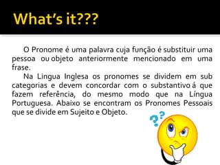 O Pronome é uma palavra cuja função é substituir uma
pessoa ou objeto anteriormente mencionado em uma
frase.
Na Lingua Inglesa os pronomes se dividem em sub
categorias e devem concordar com o substantivo á que
fazem referência, do mesmo modo que na Língua
Portuguesa. Abaixo se encontram os Pronomes Pessoais
que se divide em Sujeito e Objeto.
 