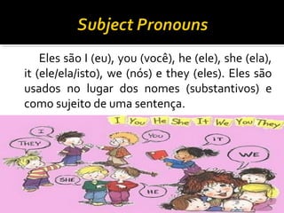 Eles são I (eu), you (você), he (ele), she (ela),
it (ele/ela/isto), we (nós) e they (eles). Eles são
usados no lugar dos nomes (substantivos) e
como sujeito de uma sentença.
 