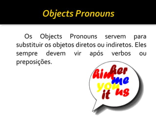 Os Objects Pronouns servem para
substituir os objetos diretos ou indiretos. Eles
sempre devem vir após verbos ou
preposições.
 