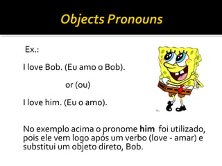 Ex.:
I love Bob. (Eu amo o Bob).
or (ou)
I love him. (Eu o amo).
No exemplo acima o pronome him foi utilizado,
pois ele vem logo após um verbo (love - amar) e
substitui um objeto direto, Bob.
 
