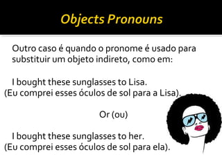 Outro caso é quando o pronome é usado para
substituir um objeto indireto, como em:
I bought these sunglasses to Lisa.
(Eu comprei esses óculos de sol para a Lisa).
Or (ou)
I bought these sunglasses to her.
(Eu comprei esses óculos de sol para ela).
 