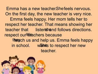Emma has a new teacher. feels nervous.
On the first day, the new teacher is very nice.
Emma feels happy. Her mom tells her to
respect her teacher. That means showing her
teacher that listens and follows directions.
respect our teachers because
teach us and help us. Emma feels happy
in school. wants to respect her new
teacher.
She
We
they
She
she
 