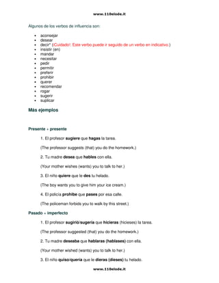 Algunos de los verbos de influencia son:
• aconsejar
• desear
• decir* (iCuidado!: Este verbo puede ir seguido de un verbo en indicativo.)
• insistir (en)
• mandar
• necesitar
• pedir
• permitir
• preferir
• prohibir
• querer
• recomendar
• rogar
• sugerir
• suplicar
Más ejemplos
Presente + presente
1. El profesor sugiere que hagas la tarea.
(The professor suggests (that) you do the homework.)
2. Tu madre desea que hables con ella.
(Your mother wishes (wants) you to talk to her.)
3. El niño quiere que le des tu helado.
(The boy wants you to give him your ice cream.)
4. El policía prohibe que pases por esa calle.
(The policeman forbids you to walk by this street.)
Pasado + imperfecto
1. El profesor sugirió/sugería que hicieras (hicieses) la tarea.
(The professor suggested (that) you do the homework.)
2. Tu madre deseaba que hablaras (hablases) con ella.
(Your mother wished (wants) you to talk to her.)
3. El niño quiso/quería que le dieras (dieses) tu helado.
 