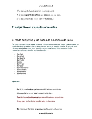 (The boy wanted you to give him your ice cream.)
4. El policía prohibió/prohibía que pasaras por esa calle.
(The policeman forbid you to walk by that street.)
El subjuntivo en cláusulas nominales
El modo subjuntivo y las frases de emoción o de juicio
Del mismo modo que se puede expresar influencia por medio de frases impersonales, se
puede expresar emoción o juicio personal con respecto a algún evento. Si la frase en la
cláusula principal expresa esto, se utiliza entonces el subjuntivo manteniendo la
concordancia temporal entre ambas cláusulas.
• Ser fácil
• Ser difícil
• Ser bueno
• Ser malo
• Gustar
• Ser mejor
• Ser peor
• Ser interesante
• Ser increíble
• Ser extraño
• Ser horrible
Ejemplos
Es fácil que ella obtenga buenas calificaciones en química.
It is easy forher to get good grades in chemistry.
Fue fácil que ella obtuviera buenas calificaciones en química.
It was easy for her to get good grades in chemistry.
Es mejor que Diana se prepare para el examen del viernes.
 