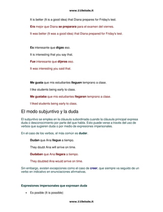 It is better (It is a good idea) that Diana prepares for Friday's test.
Era mejor que Diana se preparara para el examen del viernes.
It was better (It was a good idea) that Diana prepared for Friday's test.
Es interesante que digas eso.
It is interesting that you say that.
Fue interesante que dijeras eso.
It was interesting you said that.
Me gusta que mis estudiantes lleguen temprano a clase.
I like students being early to class.
Me gustaba que mis estudiantes llegaran temprano a clase.
I liked students being early to class.
El modo subjuntivo y la duda
El subjuntivo se emplea en la cláusula subordinada cuando la cláusula principal expresa
duda o desconocimiento por parte del que habla. Esto puede verse a través del uso de
verbos que sugieren duda o por medio de expresiones impersonales.
En el caso de los verbos, el más común es dudar.
Dudan que Ana llegue a tiempo.
They doubt Ana will arrive on time.
Dudaban que Ana llegara a tiempo.
They doubted Ana would arrive on time.
Sin embargo, existen excepciones como el caso de creer, que siempre va seguido de un
verbo en indicativo en enunciaciones afirmativas.
Expresiones impersonales que expresan duda
• Es posible (It is possible)
 