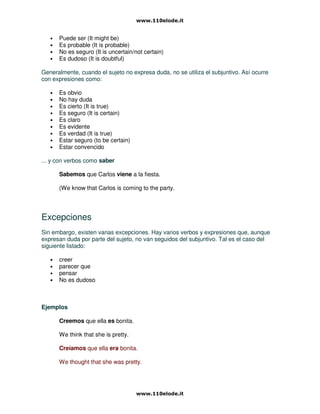 • Puede ser (It might be)
• Es probable (It is probable)
• No es seguro (It is uncertain/not certain)
• Es dudoso (It is doubtful)
Generalmente, cuando el sujeto no expresa duda, no se utiliza el subjuntivo. Así ocurre
con expresiones como:
• Es obvio
• No hay duda
• Es cierto (It is true)
• Es seguro (It is certain)
• Es claro
• Es evidente
• Es verdad (It is true)
• Estar seguro (to be certain)
• Estar convencido
... y con verbos como saber
Sabemos que Carlos viene a la fiesta.
(We know that Carlos is coming to the party.
Excepciones
Sin embargo, existen varias excepciones. Hay varios verbos y expresiones que, aunque
expresan duda por parte del sujeto, no van seguidos del subjuntivo. Tal es el caso del
siguiente listado:
• creer
• parecer que
• pensar
• No es dudoso
Ejemplos
Creemos que ella es bonita.
We think that she is pretty.
Creíamos que ella era bonita.
We thought that she was pretty.
 
