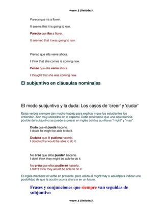 Parece que va a llover.
It seems that it is going to rain.
Parecía que iba a llover.
It seemed that it was going to rain.
Pienso que ella viene ahora.
I think that she comes is coming now.
Pensé que ella venía ahora.
I thought that she was coming now.
El subjuntivo en cláusulas nominales
El modo subjuntivo y la duda: Los casos de 'creer' y 'dudar'
Estos verbos siempre dan mucho trabajo para explicar y que los estudiantes los
entiendan. Son muy utilizados en el español. Debe recordarse que una equivalencia
posible del subjuntivo se puede expresar en inglés con los auxiliares "might" y "may".
Dudo que él pueda hacerlo.
I doubt he might be able to do it.
Dudaba que él pudiera hacerlo.
I doubted he would be able to do it.
No creo que ellos puedan hacerlo.
I don't think they might be able to do it.
No creía que ellos pudieran hacerlo.
I didn't think they would be able to do it.
El inglés mantiene el verbo en presente, pero utiliza el might/may o would para indicar una
posibilidad de que la acción ocurra ahora o en un futuro.
Frases y conjunciones que siempre van seguidas de
subjuntivo
 