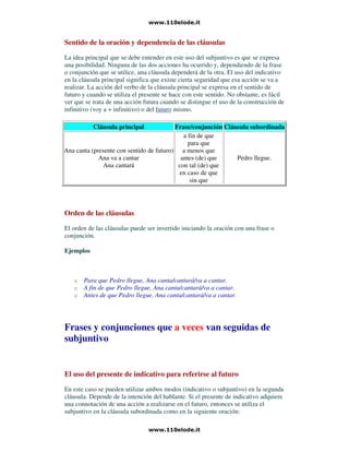 Sentido de la oración y dependencia de las cláusulas
La idea principal que se debe entender en este uso del subjuntivo es que se expresa
una posibilidad. Ninguna de las dos acciones ha ocurrido y, dependiendo de la frase
o conjunción que se utilice, una cláusula dependerá de la otra. El uso del indicativo
en la cláusula principal significa que existe cierta seguridad que esa acción se va a
realizar. La acción del verbo de la cláusula principal se expresa en el sentido de
futuro y cuando se utiliza el presente se hace con este sentido. No obstante, es fácil
ver que se trata de una acción futura cuando se distingue el uso de la construcción de
infinitivo (voy a + infinitivo) o del futuro mismo.
Cláusula principal Frase/conjunción Cláusula subordinada
Ana canta (presente con sentido de futuro)
Ana va a cantar
Ana cantará
a fin de que
para que
a menos que
antes (de) que
con tal (de) que
en caso de que
sin que
Pedro llegue.
Orden de las cláusulas
El orden de las cláusulas puede ser invertido iniciando la oración con una frase o
conjunción.
Ejemplos
o Para que Pedro llegue, Ana canta/cantará/va a cantar.
o A fin de que Pedro llegue, Ana canta/cantará/va a cantar.
o Antes de que Pedro llegue, Ana canta/cantará/va a cantar.
Frases y conjunciones que a veces van seguidas de
subjuntivo
El uso del presente de indicativo para referirse al futuro
En este caso se pueden utilizar ambos modos (indicativo o subjuntivo) en la segunda
cláusula. Depende de la intención del hablante. Si el presente de indicativo adquiere
una connotación de una acción a realizarse en el futuro, entonces se utiliza el
subjuntivo en la cláusula subordinada como en la siguiente oración:
 