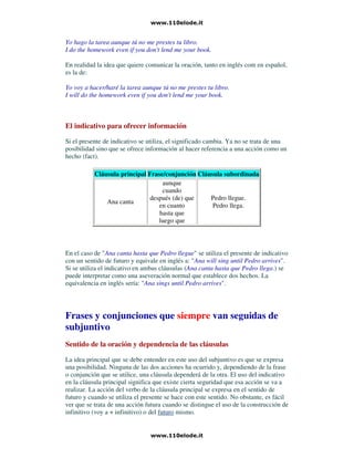 Yo hago la tarea aunque tú no me prestes tu libro.
I do the homework even if you don't lend me your book.
En realidad la idea que quiere comunicar la oración, tanto en inglés com en español,
es la de:
Yo voy a hacer/haré la tarea aunque tú no me prestes tu libro.
I will do the homework even if you don't lend me your book.
El indicativo para ofrecer información
Si el presente de indicativo se utiliza, el significado cambia. Ya no se trata de una
posibilidad sino que se ofrece información al hacer referencia a una acción como un
hecho (fact).
Cláusula principal Frase/conjunción Cláusula subordinada
Ana canta
aunque
cuando
después (de) que
en cuanto
hasta que
luego que
Pedro llegue.
Pedro llega.
En el caso de "Ana canta hasta que Pedro llegue" se utiliza el presente de indicativo
con un sentido de futuro y equivale en inglés a: "Ana will sing until Pedro arrives".
Si se utiliza el indicativo en ambas cláusulas (Ana canta hasta que Pedro llega.) se
puede interpretar como una aseveración normal que establece dos hechos. La
equivalencia en inglés sería: "Ana sings until Pedro arrives".
Frases y conjunciones que siempre van seguidas de
subjuntivo
Sentido de la oración y dependencia de las cláusulas
La idea principal que se debe entender en este uso del subjuntivo es que se expresa
una posibilidad. Ninguna de las dos acciones ha ocurrido y, dependiendo de la frase
o conjunción que se utilice, una cláusula dependerá de la otra. El uso del indicativo
en la cláusula principal significa que existe cierta seguridad que esa acción se va a
realizar. La acción del verbo de la cláusula principal se expresa en el sentido de
futuro y cuando se utiliza el presente se hace con este sentido. No obstante, es fácil
ver que se trata de una acción futura cuando se distingue el uso de la construcción de
infinitivo (voy a + infinitivo) o del futuro mismo.
 