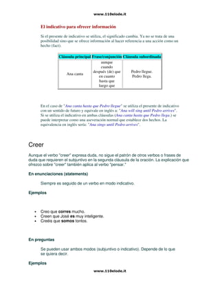 El indicativo para ofrecer información
Si el presente de indicativo se utiliza, el significado cambia. Ya no se trata de una
posibilidad sino que se ofrece información al hacer referencia a una acción como un
hecho (fact).
Cláusula principal Frase/conjunción Cláusula subordinada
Ana canta
aunque
cuando
después (de) que
en cuanto
hasta que
luego que
Pedro llegue.
Pedro llega.
En el caso de "Ana canta hasta que Pedro llegue" se utiliza el presente de indicativo
con un sentido de futuro y equivale en inglés a: "Ana will sing until Pedro arrives".
Si se utiliza el indicativo en ambas cláusulas (Ana canta hasta que Pedro llega.) se
puede interpretar como una aseveración normal que establece dos hechos. La
equivalencia en inglés sería: "Ana sings until Pedro arrives".
Creer
Aunque el verbo "creer" expresa duda, no sigue el patrón de otros verbos o frases de
duda que requieren el subjuntivo en la segunda cláusula de la oración. La explicación que
ofrezco sobre "creer" también aplica al verbo "pensar."
En enunciaciones (statements)
Siempre es seguido de un verbo en modo indicativo.
Ejemplos
• Creo que corres mucho.
• Creen que José es muy inteligente.
• Creéis que somos tontos.
En preguntas
Se pueden usar ambos modos (subjuntivo o indicativo). Depende de lo que
se quiera decir.
Ejemplos
 