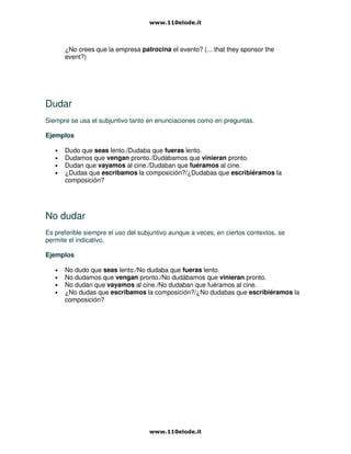 ¿No crees que la empresa patrocina el evento? (... that they sponsor the
event?)
Dudar
Siempre se usa el subjuntivo tanto en enunciaciones como en preguntas.
Ejemplos
• Dudo que seas lento./Dudaba que fueras lento.
• Dudamos que vengan pronto./Dudábamos que vinieran pronto.
• Dudan que vayamos al cine./Dudaban que fuéramos al cine.
• ¿Dudas que escribamos la composición?/¿Dudabas que escribiéramos la
composición?
No dudar
Es preferible siempre el uso del subjuntivo aunque a veces, en ciertos contextos, se
permite el indicativo.
Ejemplos
• No dudo que seas lento./No dudaba que fueras lento.
• No dudamos que vengan pronto./No dudábamos que vinieran pronto.
• No dudan que vayamos al cine./No dudaban que fuéramos al cine.
• ¿No dudas que escribamos la composición?/¿No dudabas que escribiéramos la
composición?
 