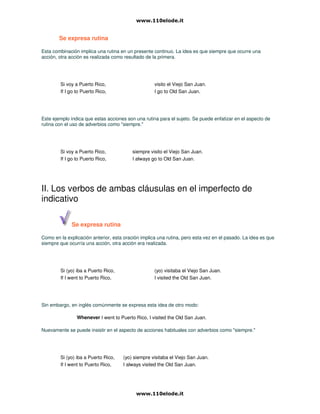 Se expresa rutina
Esta combinación implica una rutina en un presente continuo. La idea es que siempre que ocurre una
acción, otra acción es realizada como resultado de la primera.
Si voy a Puerto Rico, visito el Viejo San Juan.
If I go to Puerto Rico, I go to Old San Juan.
Este ejemplo indica que estas acciones son una rutina para el sujeto. Se puede enfatizar en el aspecto de
rutina con el uso de adverbios como "siempre."
Si voy a Puerto Rico, siempre visito el Viejo San Juan.
If I go to Puerto Rico, I always go to Old San Juan.
II. Los verbos de ambas cláusulas en el imperfecto de
indicativo
Se expresa rutina
Como en la explicación anterior, esta oración implica una rutina, pero esta vez en el pasado. La idea es que
siempre que ocurría una acción, otra acción era realizada.
Si (yo) iba a Puerto Rico, (yo) visitaba el Viejo San Juan.
If I went to Puerto Rico, I visited the Old San Juan.
Sin embargo, en inglés comúnmente se expresa esta idea de otro modo:
Whenever I went to Puerto Rico, I visited the Old San Juan.
Nuevamente se puede insistir en el aspecto de acciones habituales con adverbios como "siempre."
Si (yo) iba a Puerto Rico, (yo) siempre visitaba el Viejo San Juan.
If I went to Puerto Rico, I always visited the Old San Juan.
 