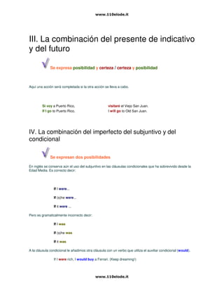 III. La combinación del presente de indicativo
y del futuro
Se expresa posibilidad y certeza / certeza y posibilidad
Aquí una acción será completada si la otra acción se lleva a cabo.
Si voy a Puerto Rico, visitaré el Viejo San Juan.
If I go to Puerto Rico, I will go to Old San Juan.
IV. La combinación del imperfecto del subjuntivo y del
condicional
Se expresan dos posibilidades
En inglés se conserva aún el uso del subjuntivo en las cláusulas condicionales que ha sobrevivido desde la
Edad Media. Es correcto decir:
If I were...
If (s)he were...
If it were ...
Pero es gramaticalmente incorrecto decir:
If I was
If (s)he was
If it was
A la cláusula condicional le añadimos otra cláusula con un verbo que utiliza el auxiliar condicional (would).
If I were rich, I would buy a Ferrari. (Keep dreaming!)
 