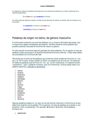 En español se utiliza el imperfecto del subjuntivo con la cláusula condicional y el modo condicional en la
cláusula dependiente.
Si yo fuera rico, (yo) compraría un Ferrari.
En ambos idiomas podemos cambiar el orden de las cláusulas sin afectar el sentido. Sólo se enfatiza en la
otra acción.
Yo compraría un Ferrari si (yo) fuera rico.
I would buy a Ferrary if I were rich.
Palabras de origen no-latino, de género masculino
A continuación presento una serie de palabras, en su mayoría derivadas del griego, que
no siguen las reglas morfológicas del español. También presento otras palabras que
pueden presentar dificultad al momento de indicar su género.
En esta sección encontrará algunos ejemplos de estas palabras. Por lo regular se trata de
palabras cultas que pasaron al español directamente de otros idiomas. Todas éstas deben
ser precedidas con el artículo el o un.
Recuerde que muchas de las palabras que presentan estos problemas terminan en -ma, -
pa y -ta. Por lo tanto, tenga cuidado al utilizar una palabra que termine así. No obstante,
no todas las palabras que terminan en -ma, -pa, -ta son masculinas. En español existen
"autoestima", "rata" y palabras similares, pero son femeninas. Si tiene dudas sobre una
palabra específica, consulte un diccionario.
• drama
• enigma
• esquema
• estigma
• estratega
• idioma
• lema
• lexema
• mapa
• morfema
• planeta
• problema
• sistema
• tema
• teorema
Algunas palabras acaban en -ta, pero el uso del artículo masculino o femenino es el que
determina el género de la palabra. Por lo general, se trata de palabras que aluden a una
profesión, oficio o pasatiempo. Por ejemplo: el tenista o la tenista. Otras palabras
similares son:
• ajedrecista
 