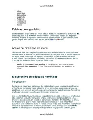 • atleta
• astronauta
• baloncelista
• deportista
• futbolista
• malabarista
• motociclista
• taxista
Palabras de origen latino
Existen otras de origen latino que llevan artículo masculino. Quizá la más común sea día.
El caso opuesto es el de mano, del latín 'manus'. En latín esta palabra era de género
femenino. Al pasar al español la terminación 'us' se convirtió en 'o', pero se mantuvo el
género original de la palabra. Para resumir, se dice el día y la mano.
Acerca del diminutivo de 'mano'
Desde hace años hay una gran confusión en cuanto a la formación del diminutivo de la
palabra 'mano,' al referirse a la anatomía humana. Mucha gente dice 'la manito' siguiendo
las reglas de los diminutivos del español. Sin embargo, la Real Academia Española
acepta 'manita' como diminutivo de 'mano' y no 'manito'. En la vigésima primera edición
(1992) de su diccionario da las siguientes definiciones:
manita. f. d. de mano. || hacer manitas. fr. fam. Cogerse y acariciarse las manos
una pareja. || ser un manitas. fr. fam. Tener gran habilidad para una actividad o un
oficio.
El subjuntivo en cláusulas nominales
Introducción
Contrario a la mayoría de los tiempos del modo indicativo, que expresan la acción como
un hecho, los tiempos del modo subjuntivo sirven en muchos casos para expresar una
posibilidad o, de un modo general, para expresar la realidad subjetivamente. También se
emplea para expresar mandatos y sentimientos o emociones.
Una peculiaridad del subjuntivo es que no puede ser expresado en oraciones simples que
sólo presentan un sujeto. Siempre se emplea en oraciones complejas con una o más
oraciones subordinadas. En el caso de los llamados mandatos directos (iHaga la tarea!),
los libros de texto quieren hacer creer a los estudiantes que se está utilizando el
subjuntivo. Esto hasta cierto punto es verdad aunque no del todo. Realmente se emplea el
imperativo. Por eso siempre le dicen que solamente utilice la conjugación con usted o
ustedes. Esta conjugación es compartida por ambas conjugaciones verbales, pero
 