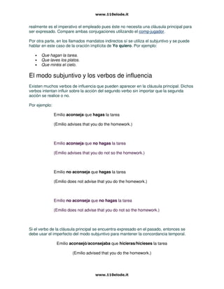 realmente es el imperativo el empleado pues éste no necesita una cláusula principal para
ser expresado. Compare ambas conjugaciones utilizando el comp-jugador.
Por otra parte, en los llamados mandatos indirectos sí se utiliza el subjuntivo y se puede
hablar en este caso de la oración implícita de Yo quiero. Por ejemplo:
• Que hagan la tarea.
• Que laves los platos.
• Que miréis el cielo.
El modo subjuntivo y los verbos de influencia
Existen muchos verbos de influencia que pueden aparecer en la cláusula principal. Dichos
verbos intentan influir sobre la acción del segundo verbo sin importar que la segunda
acción se realice o no.
Por ejemplo:
Emilio aconseja que hagas la tarea
(Emilio advises that you do the homework.)
Emilio aconseja que no hagas la tarea
(Emilio advises that you do not so the homework.)
Emilio no aconseja que hagas la tarea
(Emilio does not advise that you do the homework.)
Emilio no aconseja que no hagas la tarea
(Emilio does not advise that you do not so the homework.)
Si el verbo de la cláusula principal se encuentra expresado en el pasado, entonces se
debe usar el imperfecto del modo subjuntivo para mantener la concordancia temporal.
Emilio aconsejó/aconsejaba que hicieras/hicieses la tarea
(Emilio advised that you do the homework.)
 