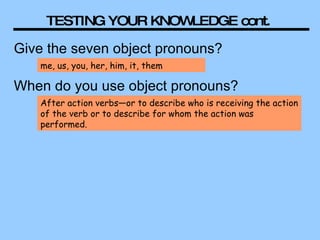 TESTING YOUR KNOWLEDGE cont.  Give the seven object pronouns? me, us, you, her, him, it, them When do you use object pronouns? After action verbs—or to describe who is receiving the action of the verb or to describe for whom the action was performed.  