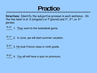 Practice Directions:  Identify the subjective pronoun in each sentence.  On the line label is at S (singular) or P (plural) and 1 st , 2 nd , or 3 rd  person.  ____ 1.  They went to the basketball game.   P-3 rd   ____ 2.  In June, we will start summer vacation. P-1 st   ____ 3. He took French class in ninth grade.  S-3 rd   ____ 4.  You all will have a quiz on pronouns.  P-2 rd   