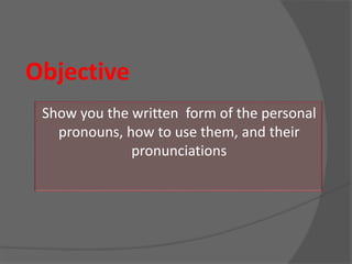 Objective
Show you the written form of the personal
pronouns, how to use them, and their
pronunciations
 