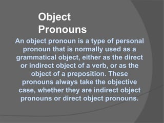 Object
Pronouns
An object pronoun is a type of personal
pronoun that is normally used as a
grammatical object, either as the direct
or indirect object of a verb, or as the
object of a preposition. These
pronouns always take the objective
case, whether they are indirect object
pronouns or direct object pronouns.
 