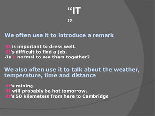 “IT
”
We often use it to introduce a remark
We also often use it to talk about the weather,
temperature, time and distance
•It is important to dress well.
•It's difficult to find a job.
•Is it normal to see them together?
•It's raining.
•It will probably be hot tomorrow.
•It's 50 kilometers from here to Cambridge
 