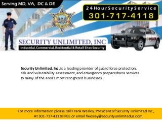 For more information please call Frank Wesley, President of Security Unlimited Inc.,
At 301-717-4118 FREE or email fwesley@securityunlimitedus.com.
Security Unlimited, Inc. is a leading provider of guard force protection,
risk and vulnerability assessment, and emergency preparedness services
to many of the area's most recognized businesses.
 
