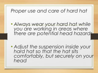 Proper use and care of hard hat
• Always wear your hard hat while
you are working in areas where
there are potential head hazards
• Adjust the suspension inside your
hard hat so that the hat sits
comfortably, but securely on your
head
 