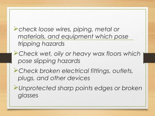 check loose wires, piping, metal or
materials, and equipment which pose
tripping hazards
Check wet, oily or heavy wax floors which
pose slipping hazards
Check broken electrical fittings, outlets,
plugs, and other devices
Unprotected sharp points edges or broken
glasses
 