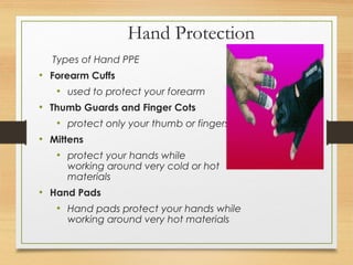 Hand Protection
Types of Hand PPE
• Forearm Cuffs
• used to protect your forearm
• Thumb Guards and Finger Cots
• protect only your thumb or fingers
• Mittens
• protect your hands while
working around very cold or hot
materials
• Hand Pads
• Hand pads protect your hands while
working around very hot materials
 