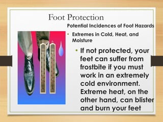 Foot Protection
Potential Incidences of Foot Hazards
• Extremes in Cold, Heat, and
Moisture
• If not protected, your
feet can suffer from
frostbite if you must
work in an extremely
cold environment.
Extreme heat, on the
other hand, can blister
and burn your feet
 