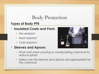 Body Protection
Types of Body PPE
• Insulated Coats and Pants
• Fire resistant
• Heat resistant
• Cold resistant
• Sleeves and Aprons
• Work well when pouring or manipulating chemical to
reduce splash
• Make sure the sleeves and aprons are appropriate for
the chemical
 