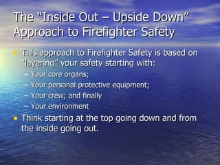 The “Inside Out – Upside Down”
Approach to Firefighter Safety
• This approach to Firefighter Safety is based on
  “layering” your safety starting with:
  –   Your core organs;
  –   Your personal protective equipment;
  –   Your crew; and finally
  –   Your environment
• Think starting at the top going down and from
  the inside going out.
 