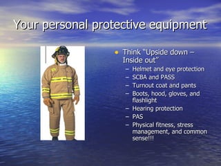 Your personal protective equipment

                 • Think “Upside down –
                   Inside out”
                    – Helmet and eye protection
                    – SCBA and PASS
                    – Turnout coat and pants
                    – Boots, hood, gloves, and
                      flashlight
                    – Hearing protection
                    – PAS
                    – Physical fitness, stress
                      management, and common
                      sense!!!
 