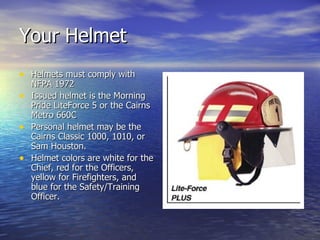 Your Helmet
• Helmets must comply with
  NFPA 1972
• Issued helmet is the Morning
  Pride LiteForce 5 or the Cairns
  Metro 660C
• Personal helmet may be the
  Cairns Classic 1000, 1010, or
  Sam Houston.
• Helmet colors are white for the
  Chief, red for the Officers,
  yellow for Firefighters, and
  blue for the Safety/Training
  Officer.
 