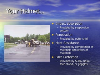 Your Helmet…
               • Impact absorption
                  – Provided by suspension
                    system
               • Penetration
                  – Provided by outer shell
               • Heat Resistance
                  – Provided by composition of
                    materials and layers of
                    materials
               • Face Protection
                  – Provided by SCBA mask,
                    face shield, or goggles
 