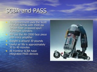 SCBA and PASS
• This department uses the Scott
    Aviation AirPak with 4500 psi
    carbon fiber wrapped/spun
    aluminum cylinders
•   We use the AV-2000 face piece
    with voice amplifier
•   Weight is around 30 pounds
•   Useful air life is approximately
    30 to 40 minutes
•   All frontline SCBA have
    integrated PASS devices
 