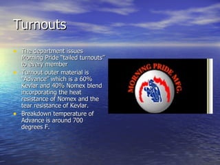 Turnouts
• The department issues
  Morning Pride “tailed turnouts”
  to every member
• Turnout outer material is
  “Advance” which is a 60%
  Kevlar and 40% Nomex blend
  incorporating the heat
  resistance of Nomex and the
  tear resistance of Kevlar.
• Breakdown temperature of
  Advance is around 700
  degrees F.
 