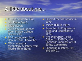 A little about me…
•   Born in Valdosta, GA;      • Entered the fire service in
•   “Air Force Brat”;              1979
•   Eagle Scout;               •   Joined BFD in 1987;
•   AS in physical science     •   Promoted to Engineer in
    from Sinclair College,         1988 and Lieutenant in
    Dayton OH;                     1992;
•   BA in economics from       •   Fire Instructor I, Fire
    Univ of Tenn, Knoxville;       Officer II, EMT-IV, HM
                                   Specialist, member of FD
•   MS in industrial               Safety Committee
    technology & safety from
    Middle Tenn State;         •   Specialist in safety, HM,
                                   and WMD…
 