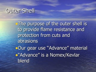 Outer Shell

   •The purpose of the outer shell is
    to provide flame resistance and
    protection from cuts and
    abrasions
   •Our gear use “Advance” material
   •“Advance” is a Nomex/Kevlar
    blend
 